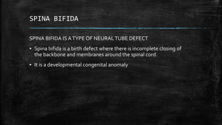 SPINA BIFIDA
SPINA BIFIDA IS ATYPE OF NEURALTUBE DEFECT
▪ Spina bifida is a birth defect where there is incomplete closing of
the backbone and membranes around the spinal cord.
▪ It is a developmental congenital anomaly
 