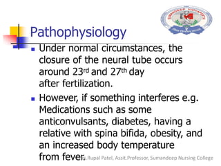 Pathophysiology
 Under normal circumstances, the
closure of the neural tube occurs
around 23rd and 27th day
after fertilization.
 However, if something interferes e.g.
Medications such as some
anticonvulsants, diabetes, having a
relative with spina bifida, obesity, and
an increased body temperature
from fever.Mrs.Rupal Patel, Assit.Professor, Sumandeep Nursing College
 