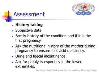 Assessment
 History taking
 Subjective data
 Family history of the condition and if it is the
first pregnancy.
 Ask the nutritional history of the mother during
pregnancy to ensure folic acid deficiency.
 Urine and faecal incontinence.
 Ask for paralysis especially in the lower
extremities.
Mrs.Rupal Patel, Assit.Professor, Sumandeep Nursing College
 