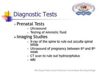 Diagnostic Tests
Prenatal Tests
• Ultrasound
• Testing of Amniotic fluid
Imaging Studies
• X-ray of the spine to rule out occulta spinal
bifida
• Ultrasound of pregnancy between 6th and 8th
weak
• CT scan to rule out hydrocephalus
• MRI
Mrs.Rupal Patel, Assit.Professor, Sumandeep Nursing College
 