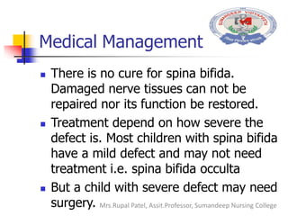 Medical Management
 There is no cure for spina bifida.
Damaged nerve tissues can not be
repaired nor its function be restored.
 Treatment depend on how severe the
defect is. Most children with spina bifida
have a mild defect and may not need
treatment i.e. spina bifida occulta
 But a child with severe defect may need
surgery. Mrs.Rupal Patel, Assit.Professor, Sumandeep Nursing College
 