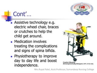 Cont’…
 Assistive technology e.g.
electric wheel chair, braces
or crutches to help the
child get around.
 Medication involves
treating the complications
and signs of spina bifida.
 Physiotherapy to improve
day to day life and boost
independence.
Mrs.Rupal Patel, Assit.Professor, Sumandeep Nursing College
 