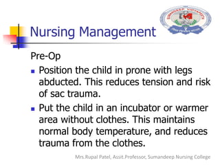 Nursing Management
Pre-Op
 Position the child in prone with legs
abducted. This reduces tension and risk
of sac trauma.
 Put the child in an incubator or warmer
area without clothes. This maintains
normal body temperature, and reduces
trauma from the clothes.
Mrs.Rupal Patel, Assit.Professor, Sumandeep Nursing College
 