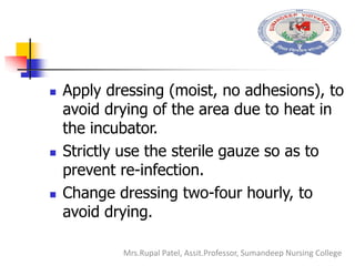  Apply dressing (moist, no adhesions), to
avoid drying of the area due to heat in
the incubator.
 Strictly use the sterile gauze so as to
prevent re-infection.
 Change dressing two-four hourly, to
avoid drying.
Mrs.Rupal Patel, Assit.Professor, Sumandeep Nursing College
 