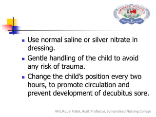  Use normal saline or silver nitrate in
dressing.
 Gentle handling of the child to avoid
any risk of trauma.
 Change the child’s position every two
hours, to promote circulation and
prevent development of decubitus sore.
Mrs.Rupal Patel, Assit.Professor, Sumandeep Nursing College
 