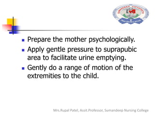  Prepare the mother psychologically.
 Apply gentle pressure to suprapubic
area to facilitate urine emptying.
 Gently do a range of motion of the
extremities to the child.
Mrs.Rupal Patel, Assit.Professor, Sumandeep Nursing College
 