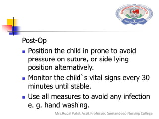 Post-Op
 Position the child in prone to avoid
pressure on suture, or side lying
position alternatively.
 Monitor the child`s vital signs every 30
minutes until stable.
 Use all measures to avoid any infection
e. g. hand washing.
Mrs.Rupal Patel, Assit.Professor, Sumandeep Nursing College
 