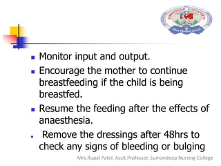  Monitor input and output.
 Encourage the mother to continue
breastfeeding if the child is being
breastfed.
 Resume the feeding after the effects of
anaesthesia.
 Remove the dressings after 48hrs to
check any signs of bleeding or bulging
Mrs.Rupal Patel, Assit.Professor, Sumandeep Nursing College
 