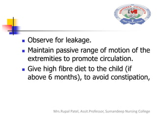  Observe for leakage.
 Maintain passive range of motion of the
extremities to promote circulation.
 Give high fibre diet to the child (if
above 6 months), to avoid constipation,
Mrs.Rupal Patel, Assit.Professor, Sumandeep Nursing College
 