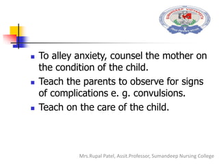  To alley anxiety, counsel the mother on
the condition of the child.
 Teach the parents to observe for signs
of complications e. g. convulsions.
 Teach on the care of the child.
Mrs.Rupal Patel, Assit.Professor, Sumandeep Nursing College
 