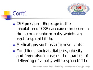 Cont’..
 CSF pressure. Blockage in the
circulation of CSF can cause pressure in
the spine of unborn baby which can
lead to spinal bifida.
 Medications such as anticonvulsants
 Conditions such as diabetes, obesity
and fever also increases the chances of
delivering of a baby with a spina bifida
Mrs.Rupal Patel, Assit.Professor, Sumandeep Nursing College
 