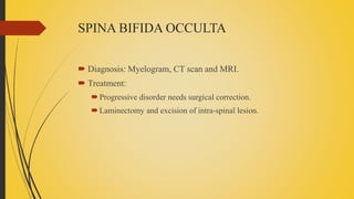SPINA BIFIDA OCCULTA
 Diagnosis: Myelogram, CT scan and MRI.
 Treatment:
Progressive disorder needs surgical correction.
Laminectomy and excision of intra-spinal lesion.
 