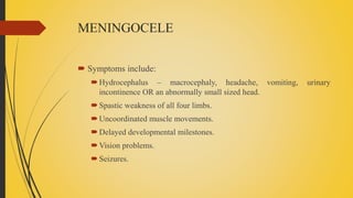 MENINGOCELE
 Symptoms include:
Hydrocephalus – macrocephaly, headache, vomiting, urinary
incontinence OR an abnormally small sized head.
Spastic weakness of all four limbs.
Uncoordinated muscle movements.
Delayed developmental milestones.
Vision problems.
Seizures.
 