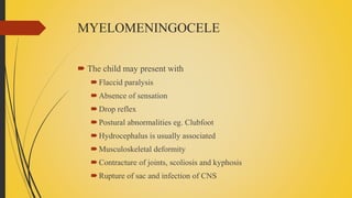 MYELOMENINGOCELE
 The child may present with
Flaccid paralysis
Absence of sensation
Drop reflex
Postural abnormalities eg. Clubfoot
Hydrocephalus is usually associated
Musculoskeletal deformity
Contracture of joints, scoliosis and kyphosis
Rupture of sac and infection of CNS
 
