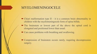MYELOMENINGOCELE
 Chiari malformation type II – it is a common brain abnormality in
children with the myelomeningocele form of spina bifida.
 The brainstem or lowest part of the above the spinal cord is
elongated and positioned lower than usual.
 Can cause problems with breathing and swallowing.
 Compression of brainstem occurs rarely, requiring decompression
surgery.
 
