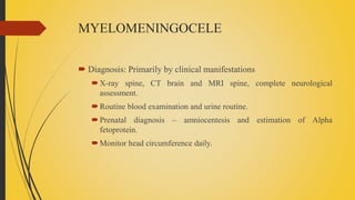MYELOMENINGOCELE
 Diagnosis: Primarily by clinical manifestations
X-ray spine, CT brain and MRI spine, complete neurological
assessment.
Routine blood examination and urine routine.
Prenatal diagnosis – amniocentesis and estimation of Alpha
fetoprotein.
Monitor head circumference daily.
 
