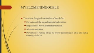 MYELOMENINGOCELE
 Treatment: Surgical correction of the defect
Correction of the musculoskeletal deformities.
Regulation of bowel and bladder function.
Adequate nutrition.
Prevention of rupture of sac by proper positioning of child and sterile
dressing of the sac.
 