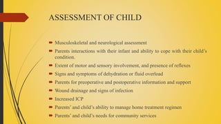 ASSESSMENT OF CHILD
 Musculoskeletal and neurological assessment
 Parents interactions with their infant and ability to cope with their child’s
condition.
 Extent of motor and sensory involvement, and presence of reflexes
 Signs and symptoms of dehydration or fluid overload
 Parents for preoperative and postoperative information and support
 Wound drainage and signs of infection
 Increased ICP
 Parents’ and child’s ability to manage home treatment regimen
 Parents’ and child’s needs for community services
 