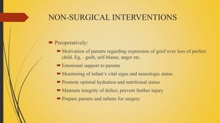 NON-SURGICAL INTERVENTIONS
 Preoperatively:
Motivation of parents regarding expression of grief over loss of perfect
child. Eg, - guilt, self-blame, anger etc.
Emotional support to parents
Monitoring of infant’s vital signs and neurologic status
Promote optimal hydration and nutritional status
Maintain integrity of defect, prevent further injury
Prepare parents and infants for surgery
 