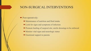 NON-SURGICAL INTERVENTIONS
 Post-operatively:
Maintenance of nutrition and fluid intake
Look for signs and symptoms of infection
Promote healing of surgical site; sterile dressings to be enforced
Monitor vital signs and neurologic status
Emotional support to parents
 