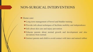 NON-SURGICAL INTERVENTIONS
 Home care:
Long term management of bowel and bladder training
Provide info about techniques of facilitate mobility and independence
Info about skin care and injury prevention
Educate parents about normal growth and development and also
deviations from normal.
Instruct parents and child to avoid contact with latex and natural rubber
 