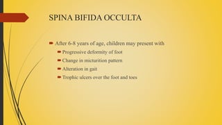 SPINA BIFIDA OCCULTA
 After 6-8 years of age, children may present with
Progressive deformity of foot
Change in micturition pattern
Alteration in gait
Trophic ulcers over the foot and toes
 