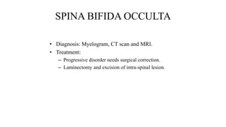 SPINA BIFIDA OCCULTA
• Diagnosis: Myelogram, CT scan and MRI.
• Treatment:
– Progressive disorder needs surgical correction.
– Laminectomy and excision of intra-spinal lesion.
 