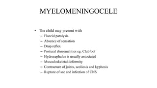 MYELOMENINGOCELE
• The child may present with
– Flaccid paralysis
– Absence of sensation
– Drop reflex
– Postural abnormalities eg. Clubfoot
– Hydrocephalus is usually associated
– Musculoskeletal deformity
– Contracture of joints, scoliosis and kyphosis
– Rupture of sac and infection of CNS
 