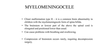 MYELOMENINGOCELE
• Chiari malformation type II – it is a common brain abnormality in
children with the myelomeningocele form of spina bifida.
• The brainstem or lowest part of the above the spinal cord is
elongated and positioned lower than usual.
• Can cause problems with breathing and swallowing.
• Compression of brainstem occurs rarely, requiring decompression
surgery.
 