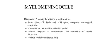 MYELOMENINGOCELE
• Diagnosis: Primarily by clinical manifestations
– X-ray spine, CT brain and MRI spine, complete neurological
assessment.
– Routine blood examination and urine routine.
– Prenatal diagnosis – amniocentesis and estimation of Alpha
fetoprotein.
– Monitor head circumference daily.
 