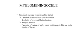 MYELOMENINGOCELE
• Treatment: Surgical correction of the defect
– Correction of the musculoskeletal deformities.
– Regulation of bowel and bladder function.
– Adequate nutrition.
– Prevention of rupture of sac by proper positioning of child and sterile
dressing of the sac.
 