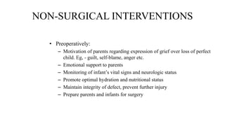 NON-SURGICAL INTERVENTIONS
• Preoperatively:
– Motivation of parents regarding expression of grief over loss of perfect
child. Eg, - guilt, self-blame, anger etc.
– Emotional support to parents
– Monitoring of infant’s vital signs and neurologic status
– Promote optimal hydration and nutritional status
– Maintain integrity of defect, prevent further injury
– Prepare parents and infants for surgery
 