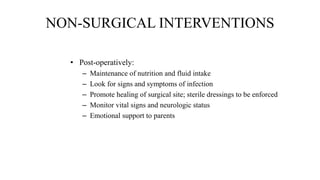 NON-SURGICAL INTERVENTIONS
• Post-operatively:
– Maintenance of nutrition and fluid intake
– Look for signs and symptoms of infection
– Promote healing of surgical site; sterile dressings to be enforced
– Monitor vital signs and neurologic status
– Emotional support to parents
 