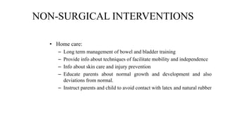 NON-SURGICAL INTERVENTIONS
• Home care:
– Long term management of bowel and bladder training
– Provide info about techniques of facilitate mobility and independence
– Info about skin care and injury prevention
– Educate parents about normal growth and development and also
deviations from normal.
– Instruct parents and child to avoid contact with latex and natural rubber
 