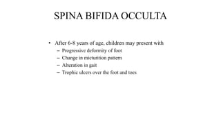 SPINA BIFIDA OCCULTA
• After 6-8 years of age, children may present with
– Progressive deformity of foot
– Change in micturition pattern
– Alteration in gait
– Trophic ulcers over the foot and toes
 