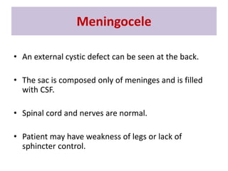 • An external cystic defect can be seen at the back.
• The sac is composed only of meninges and is filled
with CSF.
• Spinal cord and nerves are normal.
• Patient may have weakness of legs or lack of
sphincter control.
Meningocele
 
