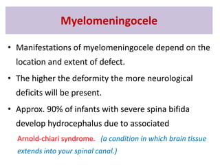 • Manifestations of myelomeningocele depend on the
location and extent of defect.
• The higher the deformity the more neurological
deficits will be present.
• Approx. 90% of infants with severe spina bifida
develop hydrocephalus due to associated
Arnold-chiari syndrome. (a condition in which brain tissue
extends into your spinal canal.)
Myelomeningocele
 