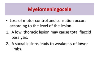 • Loss of motor control and sensation occurs
according to the level of the lesion.
1. A low thoracic lesion may cause total flaccid
paralysis.
2. A sacral lesions leads to weakness of lower
limbs.
Myelomeningocele
 