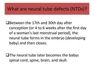 What are neural tube defects (NTDs)?
Between the 17th and 30th day after
conception (or 4 to 6 weeks after the first day
of a woman's last menstrual period), the
neural tube forms in the embryo (developing
baby) and then closes.
The neural tube later becomes the babys
spinal cord, spine, brain, and skull.
 