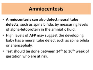 Amniocentesis
• Amniocentesis can also detect neural tube
defects, such as spina bifida, by measuring levels
of alpha-fetoprotein in the amniotic fluid.
• High levels of AFP may suggest the developing
baby has a neural tube defect such as spina bifida
or anencephaly.
• Test should be done between 14th to 16th week of
gestation who are at risk.
 