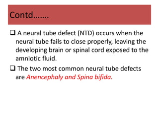 Contd…….
 A neural tube defect (NTD) occurs when the
neural tube fails to close properly, leaving the
developing brain or spinal cord exposed to the
amniotic fluid.
 The two most common neural tube defects
are Anencephaly and Spina bifida.
 