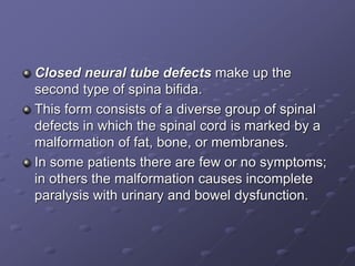 Closed neural tube defects make up the
second type of spina bifida.
This form consists of a diverse group of spinal
defects in which the spinal cord is marked by a
malformation of fat, bone, or membranes.
In some patients there are few or no symptoms;
in others the malformation causes incomplete
paralysis with urinary and bowel dysfunction.
 