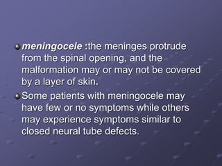meningocele :the meninges protrude
from the spinal opening, and the
malformation may or may not be covered
by a layer of skin.
Some patients with meningocele may
have few or no symptoms while others
may experience symptoms similar to
closed neural tube defects.
 