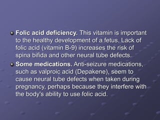 Folic acid deficiency. This vitamin is important
to the healthy development of a fetus. Lack of
folic acid (vitamin B-9) increases the risk of
spina bifida and other neural tube defects.
Some medications. Anti-seizure medications,
such as valproic acid (Depakene), seem to
cause neural tube defects when taken during
pregnancy, perhaps because they interfere with
the body's ability to use folic acid.
 
