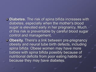 Diabetes. The risk of spina bifida increases with
diabetes, especially when the mother's blood
sugar is elevated early in her pregnancy. Much
of this risk is preventable by careful blood sugar
control and management.
Obesity. There's a link between pre-pregnancy
obesity and neural tube birth defects, including
spina bifida. Obese women may have more
babies with spina bifida possibly because of
nutritional deficits from poor eating habits or
because they may have diabetes.
 