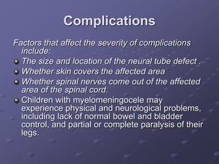 Complications
Factors that affect the severity of complications
include:
The size and location of the neural tube defect .
Whether skin covers the affected area
Whether spinal nerves come out of the affected
area of the spinal cord.
Children with myelomeningocele may
experience physical and neurological problems,
including lack of normal bowel and bladder
control, and partial or complete paralysis of their
legs.
 