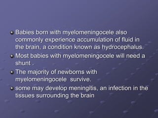 Babies born with myelomeningocele also
commonly experience accumulation of fluid in
the brain, a condition known as hydrocephalus.
Most babies with myelomeningocele will need a
shunt .
The majority of newborns with
myelomeningocele survive.
some may develop meningitis, an infection in the
tissues surrounding the brain
 