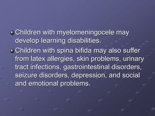 Children with myelomeningocele may
develop learning disabilities.
Children with spina bifida may also suffer
from latex allergies, skin problems, urinary
tract infections, gastrointestinal disorders,
seizure disorders, depression, and social
and emotional problems.
 