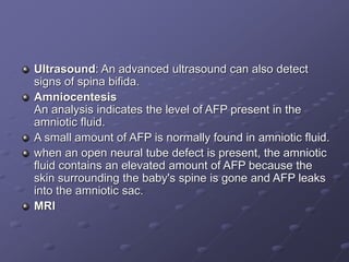 Ultrasound: An advanced ultrasound can also detect
signs of spina bifida.
Amniocentesis
An analysis indicates the level of AFP present in the
amniotic fluid.
A small amount of AFP is normally found in amniotic fluid.
when an open neural tube defect is present, the amniotic
fluid contains an elevated amount of AFP because the
skin surrounding the baby's spine is gone and AFP leaks
into the amniotic sac.
MRI
 