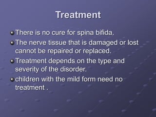 Treatment
There is no cure for spina bifida.
The nerve tissue that is damaged or lost
cannot be repaired or replaced.
Treatment depends on the type and
severity of the disorder.
children with the mild form need no
treatment .
 